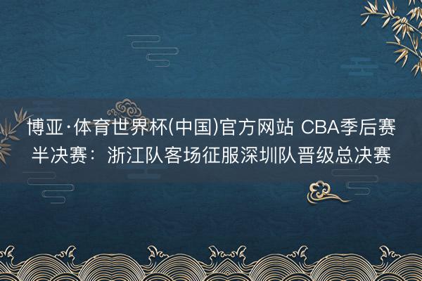 博亚·体育世界杯(中国)官方网站 CBA季后赛半决赛：浙江队客场征服深圳队晋级总决赛