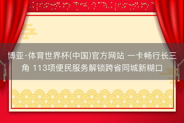 博亚·体育世界杯(中国)官方网站 一卡畅行长三角 113项便民服务解锁跨省同城新糊口