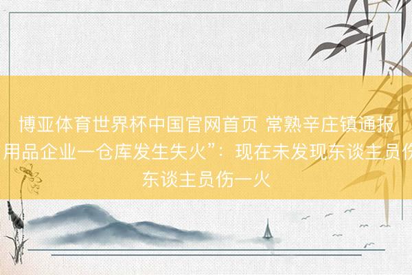 博亚体育世界杯中国官网首页 常熟辛庄镇通报“某日用品企业一仓库发生失火”：现在未发现东谈主员伤一火