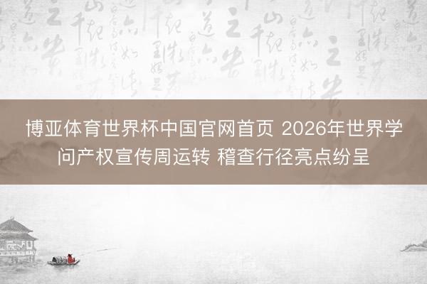 博亚体育世界杯中国官网首页 2026年世界学问产权宣传周运转 稽查行径亮点纷呈