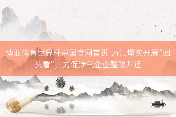 博亚体育世界杯中国官网首页 万江塌实开展“回头看”，力促涉气企业整改升迁