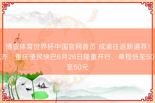 博亚体育世界杯中国官网首页 成渝往返新遴荐！成齐⇌重庆便民快巴6月26日隆重开行，单程低至50元
