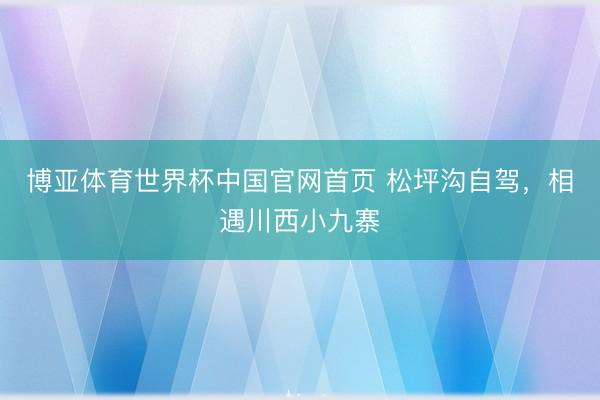 博亚体育世界杯中国官网首页 松坪沟自驾，相遇川西小九寨