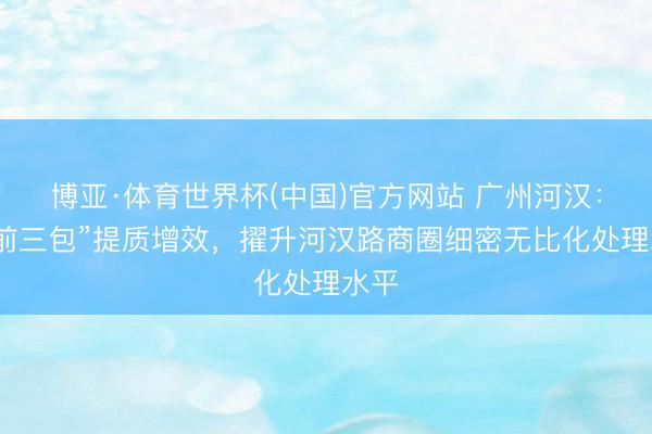 博亚·体育世界杯(中国)官方网站 广州河汉：“门前三包”提质增效，擢升河汉路商圈细密无比化处理水平
