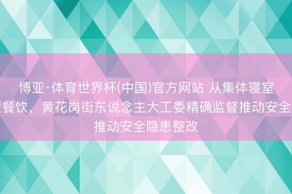 博亚·体育世界杯(中国)官方网站 从集体寝室到大中型餐饮，黄花岗街东说念主大工委精确监督推动安全隐患整改