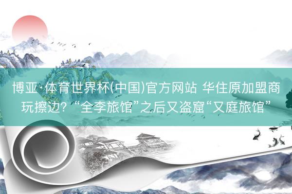 博亚·体育世界杯(中国)官方网站 华住原加盟商玩擦边？“全李旅馆”之后又盗窟“又庭旅馆”