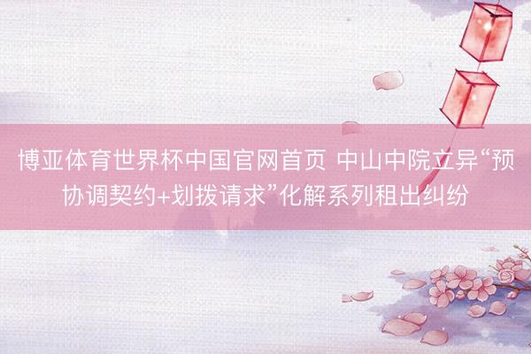 博亚体育世界杯中国官网首页 中山中院立异“预协调契约+划拨请求”化解系列租出纠纷