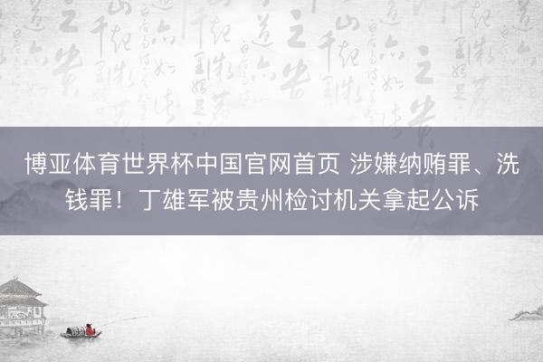 博亚体育世界杯中国官网首页 涉嫌纳贿罪、洗钱罪!丁雄军被贵州检讨机关拿起公诉