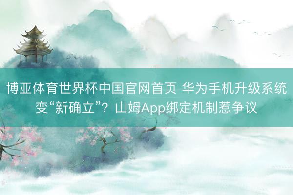 博亚体育世界杯中国官网首页 华为手机升级系统变“新确立”?山姆App绑定机制惹争议