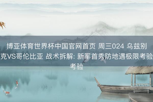 博亚体育世界杯中国官网首页 周三024 乌兹别克VS哥伦比亚 战术拆解: 新军首秀防地遇极限考验