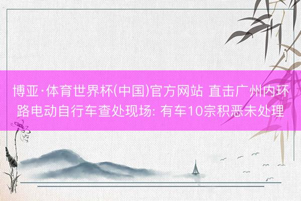 博亚·体育世界杯(中国)官方网站 直击广州内环路电动自行车查处现场: 有车10宗积恶未处理