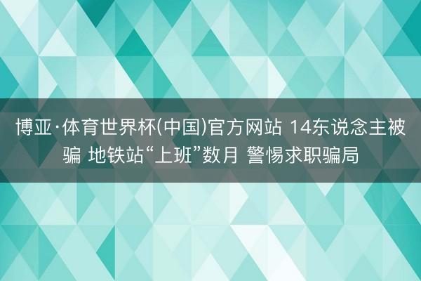 博亚·体育世界杯(中国)官方网站 14东说念主被骗 地铁站“上班”数月 警惕求职骗局
