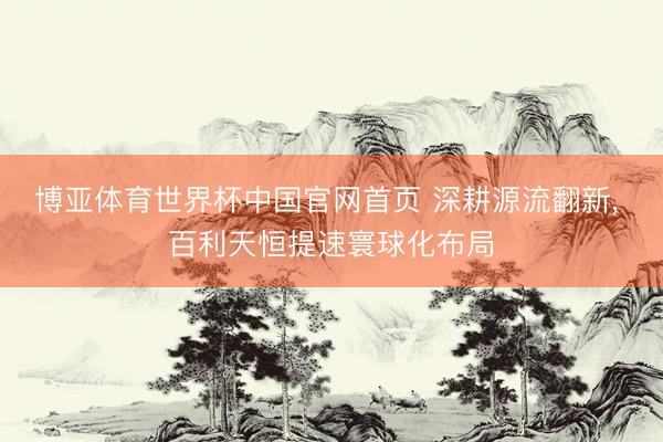 博亚体育世界杯中国官网首页 深耕源流翻新， 百利天恒提速寰球化布局