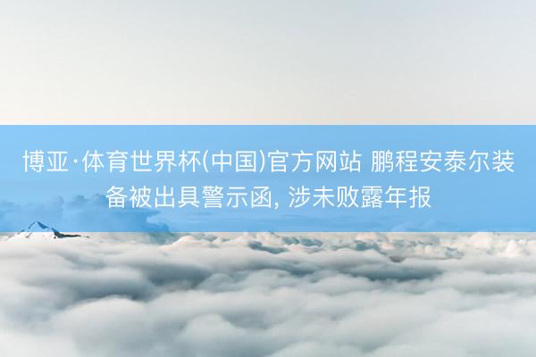 博亚·体育世界杯(中国)官方网站 鹏程安泰尔装备被出具警示函， 涉未败露年报
