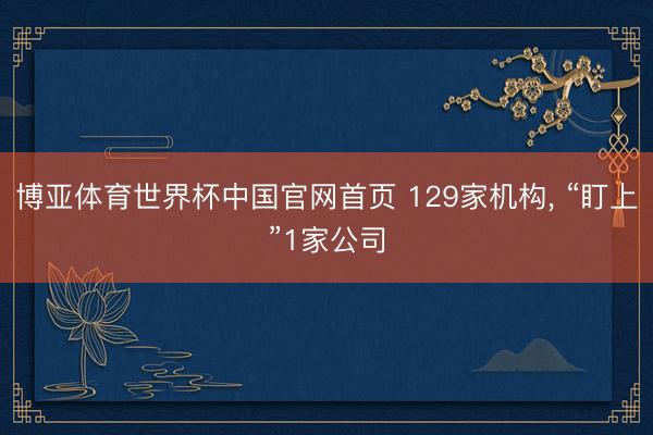 博亚体育世界杯中国官网首页 129家机构, “盯上”1家公司