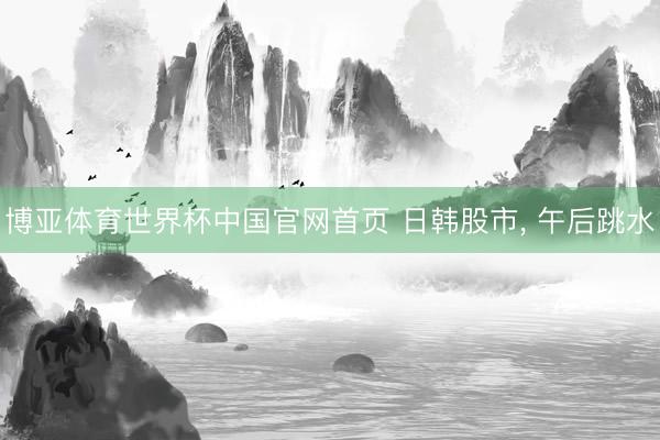 博亚体育世界杯中国官网首页 日韩股市， 午后跳水