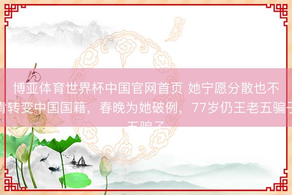 博亚体育世界杯中国官网首页 她宁愿分散也不肯转变中国国籍,春晚为她破例,77岁仍王老五骗子