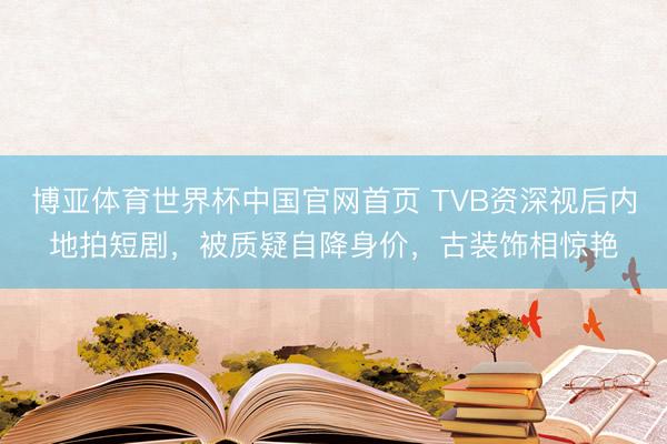 博亚体育世界杯中国官网首页 TVB资深视后内地拍短剧,被质疑自降身价,古装饰相惊艳