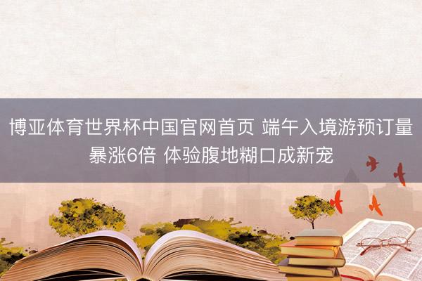 博亚体育世界杯中国官网首页 端午入境游预订量暴涨6倍 体验腹地糊口成新宠