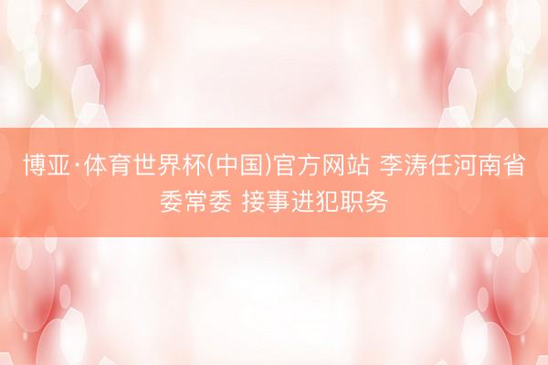 博亚·体育世界杯(中国)官方网站 李涛任河南省委常委 接事进犯职务