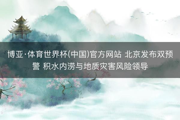 博亚·体育世界杯(中国)官方网站 北京发布双预警 积水内涝与地质灾害风险领导