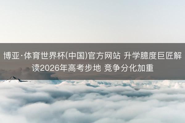 博亚·体育世界杯(中国)官方网站 升学臆度巨匠解读2026年高考步地 竞争分化加重