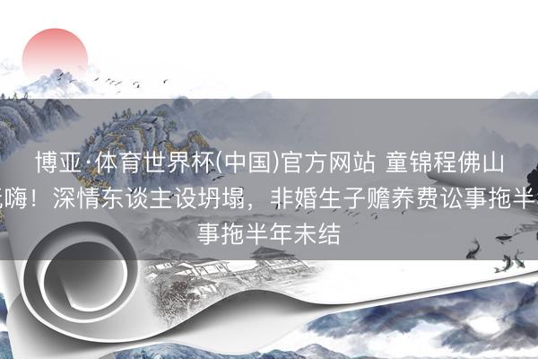 博亚·体育世界杯(中国)官方网站 童锦程佛山龙船玩嗨!深情东谈主设坍塌,非婚生子赡养费讼事拖半年未结