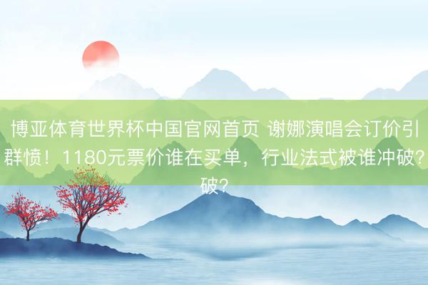 博亚体育世界杯中国官网首页 谢娜演唱会订价引群愤!1180元票价谁在买单,行业法式被谁冲破?