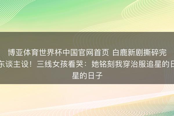 博亚体育世界杯中国官网首页 白鹿新剧撕碎完竣东谈主设！三线女孩看哭：她铭刻我穿治服追星的日子
