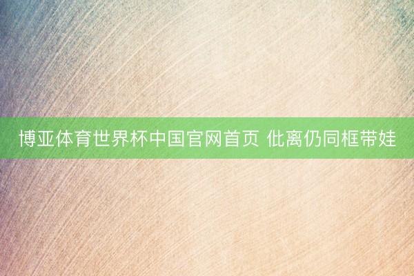 博亚体育世界杯中国官网首页 仳离仍同框带娃